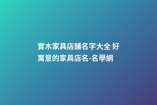實木家具店鋪名字大全 好寓意的家具店名-名學網-第1張-店鋪起名-玄機派